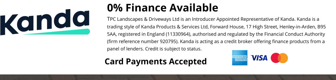 0% Finance Available TPC Landscapes & Driveways Ltd is an Introducer Appointed Representative of Kanda. Kanda is a trading style of Kanda Products & Services Ltd, Forward House, 17 High Street, Henley-in-Arden, B95 5AA, registered in England (11330964), authorised and regulated by the Financial Conduct Authority (firm reference number 920795). Kanda is acting as a credit broker offering finance products from a panel of lenders. Credit is subject to status.  Card Payments Accepted