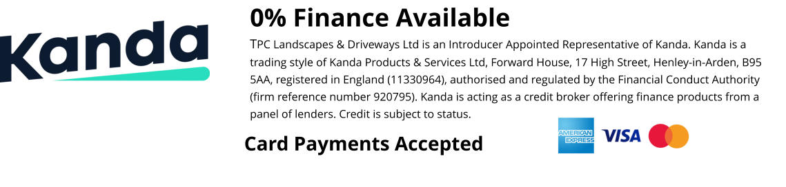 0% Finance Available TPC Landscapes & Driveways Ltd is an Introducer Appointed Representative of Kanda. Kanda is a trading style of Kanda Products & Services Ltd, Forward House, 17 High Street, Henley-in-Arden, B95 5AA, registered in England (11330964), authorised and regulated by the Financial Conduct Authority (firm reference number 920795). Kanda is acting as a credit broker offering finance products from a panel of lenders. Credit is subject to status.  Card Payments Accepted