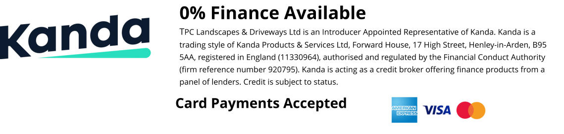 0% Finance Available TPC Landscapes & Driveways Ltd is an Introducer Appointed Representative of Kanda. Kanda is a trading style of Kanda Products & Services Ltd, Forward House, 17 High Street, Henley-in-Arden, B95 5AA, registered in England (11330964), authorised and regulated by the Financial Conduct Authority (firm reference number 920795). Kanda is acting as a credit broker offering finance products from a panel of lenders. Credit is subject to status.  Card Payments Accepted