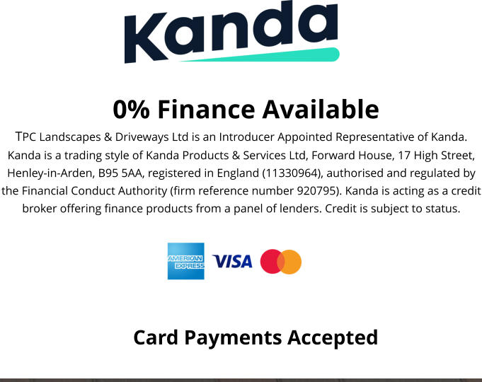 0% Finance Available TPC Landscapes & Driveways Ltd is an Introducer Appointed Representative of Kanda. Kanda is a trading style of Kanda Products & Services Ltd, Forward House, 17 High Street, Henley-in-Arden, B95 5AA, registered in England (11330964), authorised and regulated by the Financial Conduct Authority (firm reference number 920795). Kanda is acting as a credit broker offering finance products from a panel of lenders. Credit is subject to status.  Card Payments Accepted