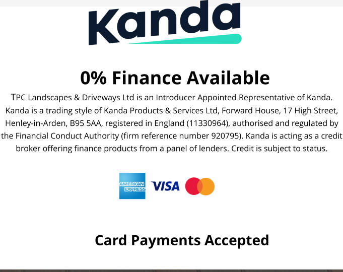 0% Finance Available TPC Landscapes & Driveways Ltd is an Introducer Appointed Representative of Kanda. Kanda is a trading style of Kanda Products & Services Ltd, Forward House, 17 High Street, Henley-in-Arden, B95 5AA, registered in England (11330964), authorised and regulated by the Financial Conduct Authority (firm reference number 920795). Kanda is acting as a credit broker offering finance products from a panel of lenders. Credit is subject to status.  Card Payments Accepted