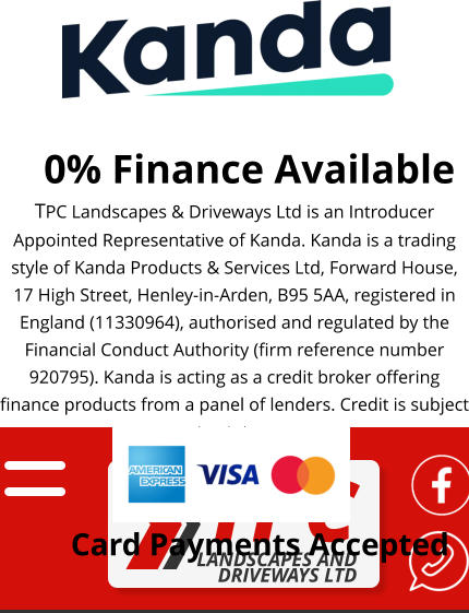 0% Finance Available TPC Landscapes & Driveways Ltd is an Introducer Appointed Representative of Kanda. Kanda is a trading style of Kanda Products & Services Ltd, Forward House, 17 High Street, Henley-in-Arden, B95 5AA, registered in England (11330964), authorised and regulated by the Financial Conduct Authority (firm reference number 920795). Kanda is acting as a credit broker offering finance products from a panel of lenders. Credit is subject to status.  Card Payments Accepted